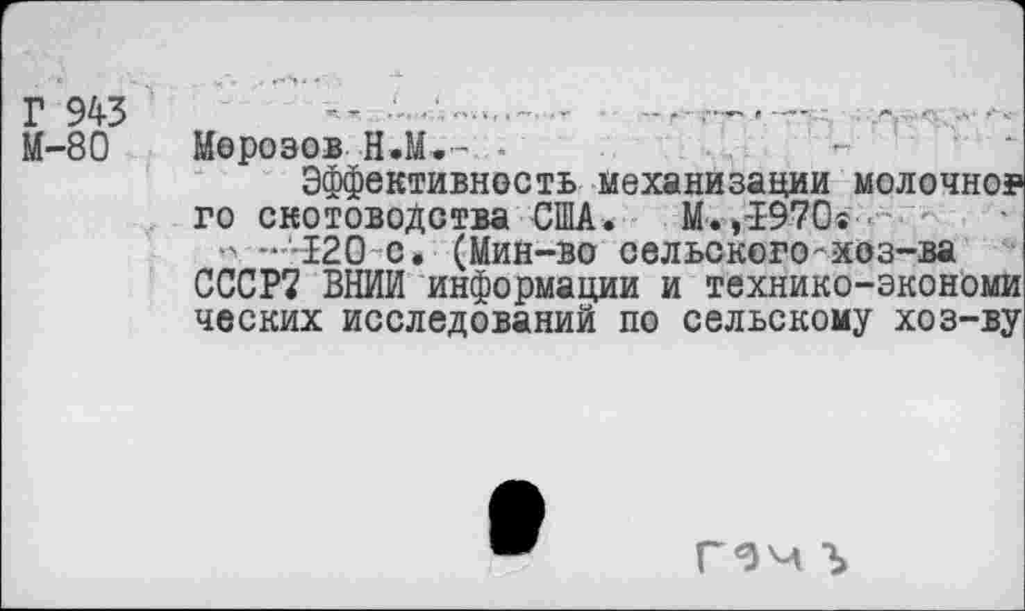 ﻿Г 943
М-80
-г. .... . , п-и , » . г	.— |» г	Г	. .'■*. • <Х •>' * <
Морозов Н.М.- -
Эффективность механизации молочно?
го скотоводства США. М.»-1970®
•> -'-120 с. (Мин-во сельского-хоз-ва СССР? ВНИИ информации и технико-экономи ческих исследований по сельскому хоз-ву